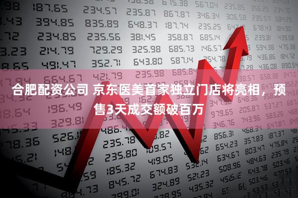 合肥配资公司 京东医美首家独立门店将亮相，预售3天成交额破百万