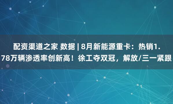 配资渠道之家 数据 | 8月新能源重卡：热销1.78万辆渗透率创新高！徐工夺双冠，解放/三一紧跟