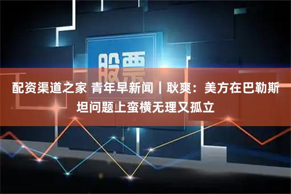 配资渠道之家 青年早新闻|耿爽:美方在巴勒斯坦问题上蛮横无理又孤立