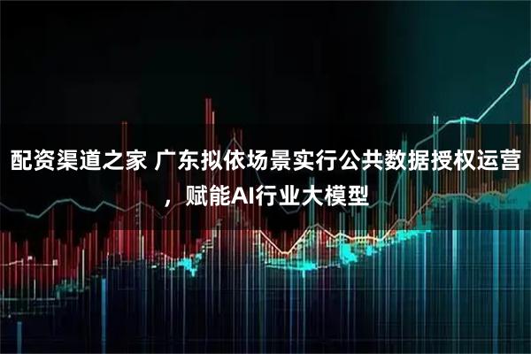 配资渠道之家 广东拟依场景实行公共数据授权运营，赋能AI行业大模型