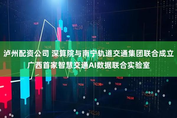 泸州配资公司 深算院与南宁轨道交通集团联合成立广西首家智慧交通AI数据联合实验室