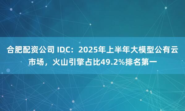 合肥配资公司 IDC：2025年上半年大模型公有云市场，火山引擎占比49.2%排名第一