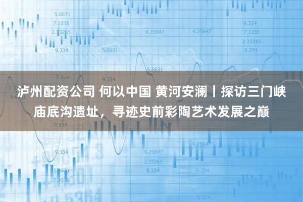 泸州配资公司 何以中国 黄河安澜丨探访三门峡庙底沟遗址，寻迹史前彩陶艺术发展之巅