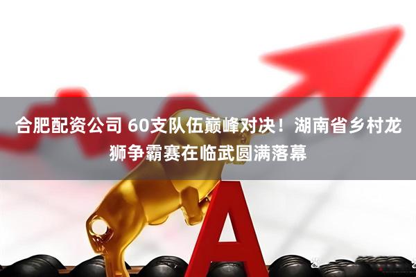 合肥配资公司 60支队伍巅峰对决！湖南省乡村龙狮争霸赛在临武圆满落幕
