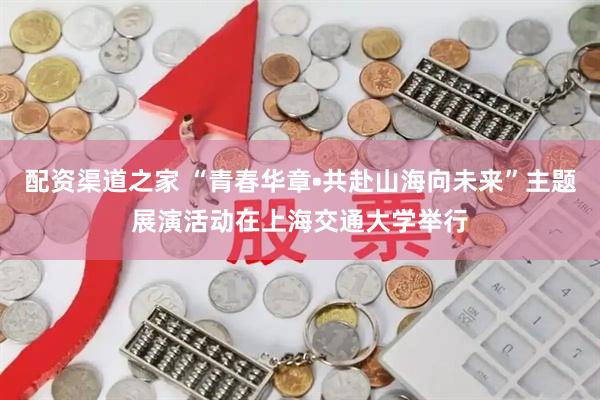 配资渠道之家 “青春华章•共赴山海向未来”主题展演活动在上海交通大学举行