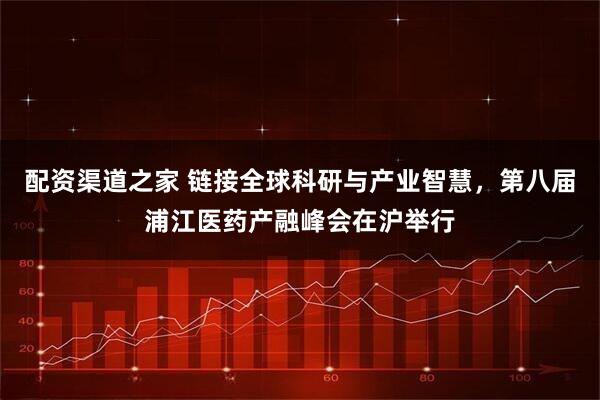 配资渠道之家 链接全球科研与产业智慧，第八届浦江医药产融峰会在沪举行