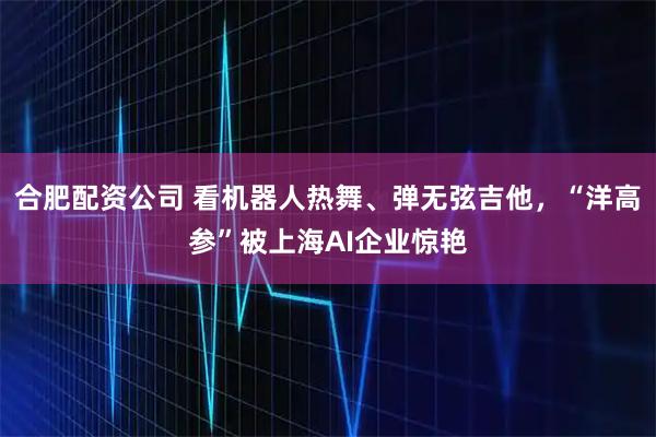 合肥配资公司 看机器人热舞、弹无弦吉他，“洋高参”被上海AI企业惊艳